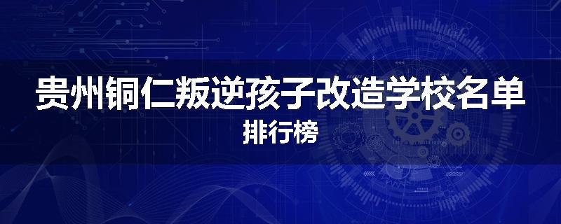 贵州铜仁叛逆孩子改造学校名单排行榜