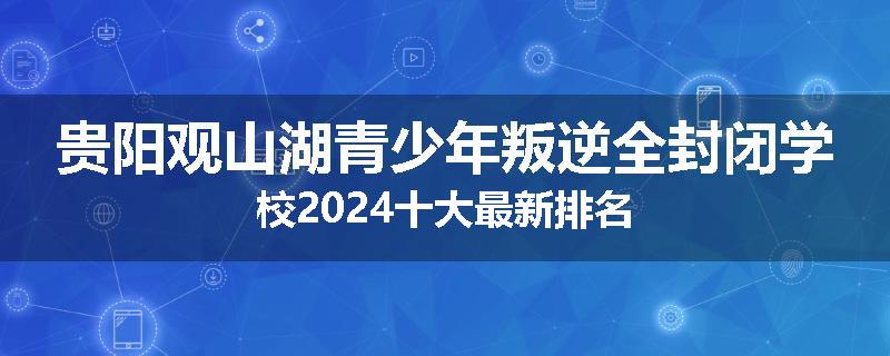 贵阳观山湖青少年叛逆全封闭学校2024十大最新排名