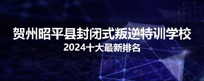 贺州昭平县封闭式叛逆特训学校2024十大最新排名