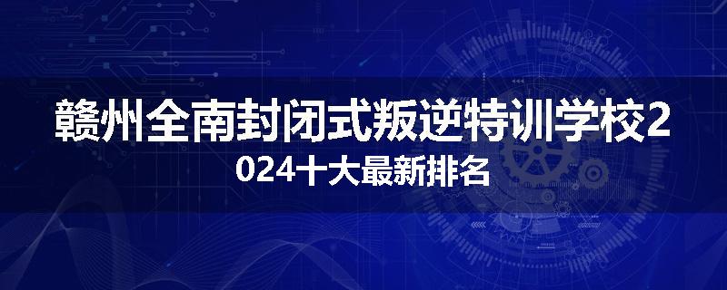 赣州全南封闭式叛逆特训学校2024十大最新排名
