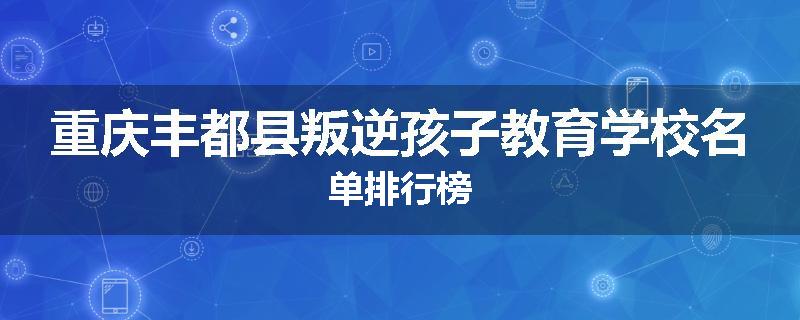 重庆丰都县叛逆孩子教育学校名单排行榜