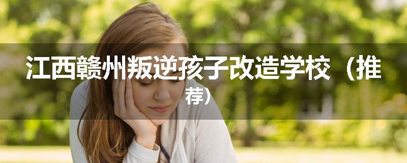 江西赣州叛逆孩子改造学校（推荐）