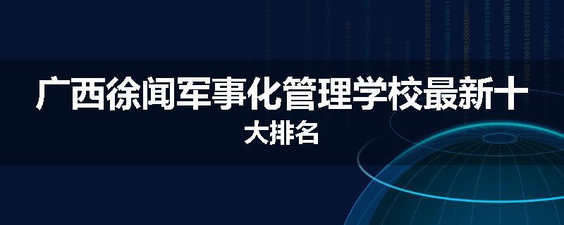 广西徐闻军事化管理学校最新十大排名