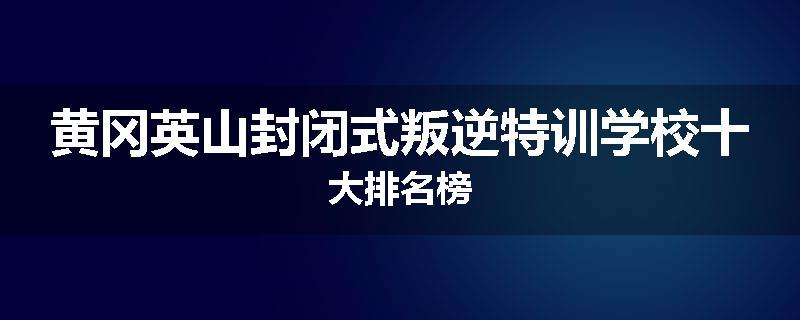 黄冈英山封闭式叛逆特训学校十大排名榜