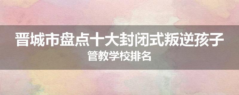 晋城市盘点十大封闭式叛逆孩子管教学校排名