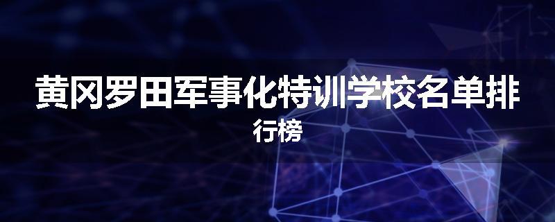 黄冈罗田军事化特训学校名单排行榜
