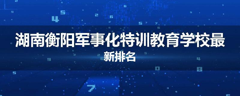 湖南衡阳军事化特训教育学校最新排名