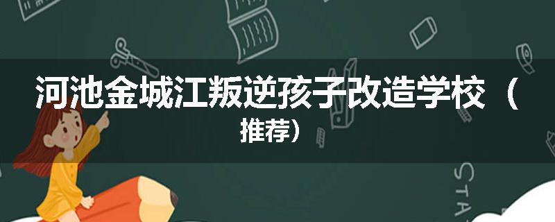 河池金城江叛逆孩子改造学校（推荐）