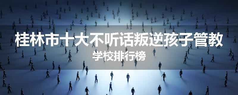 桂林市十大不听话叛逆孩子管教学校排行榜