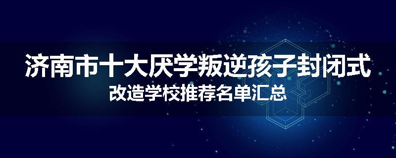 济南市十大厌学叛逆孩子封闭式改造学校推荐名单汇总
