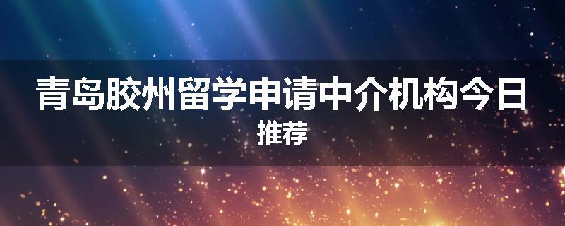 青岛胶州留学申请中介机构今日推荐