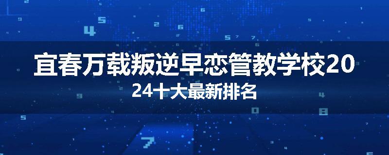 宜春万载叛逆早恋管教学校2024十大最新排名