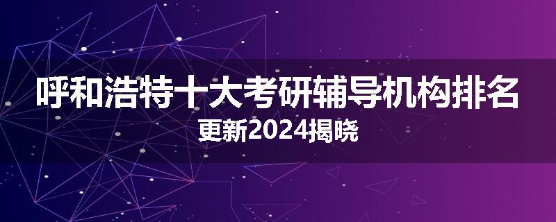 呼和浩特十大考研辅导机构排名更新2024揭晓