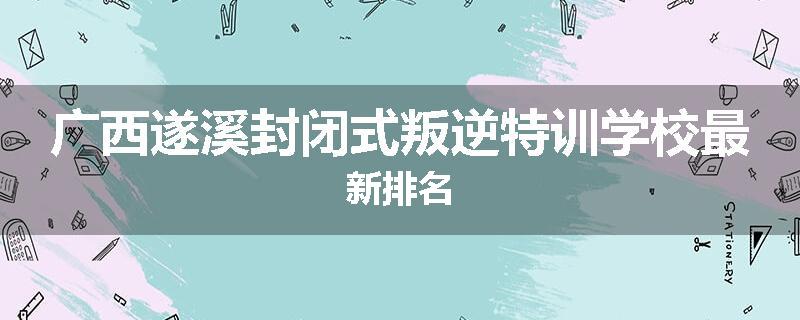 广西遂溪封闭式叛逆特训学校最新排名