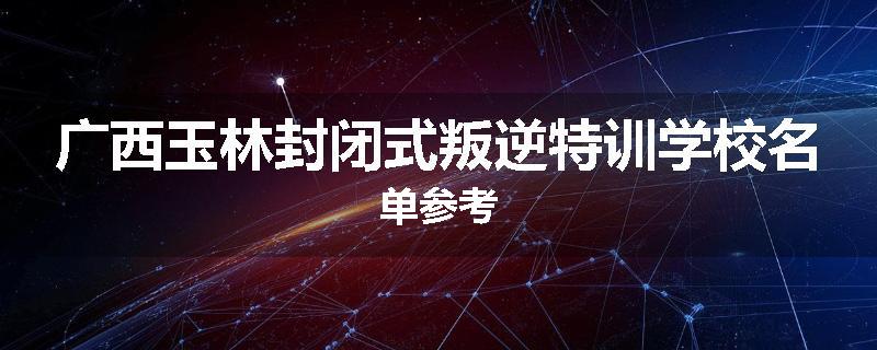广西玉林封闭式叛逆特训学校名单参考