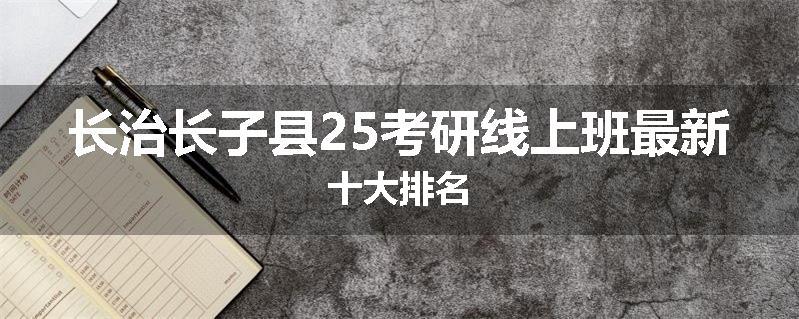 长治长子县25考研线上班最新十大排名