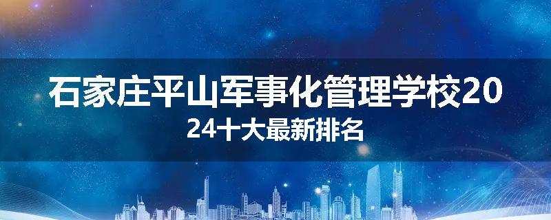 石家庄平山军事化管理学校2024十大最新排名