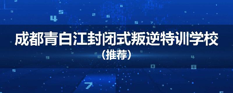 成都青白江封闭式叛逆特训学校（推荐）