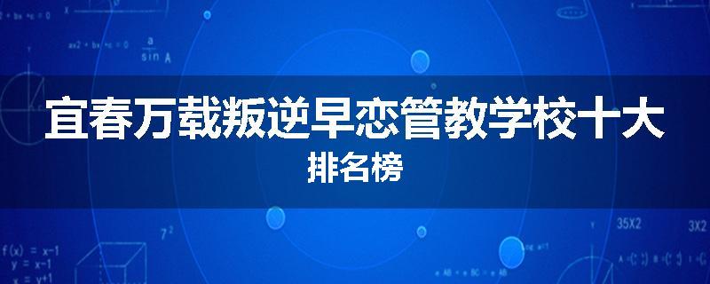 宜春万载叛逆早恋管教学校十大排名榜