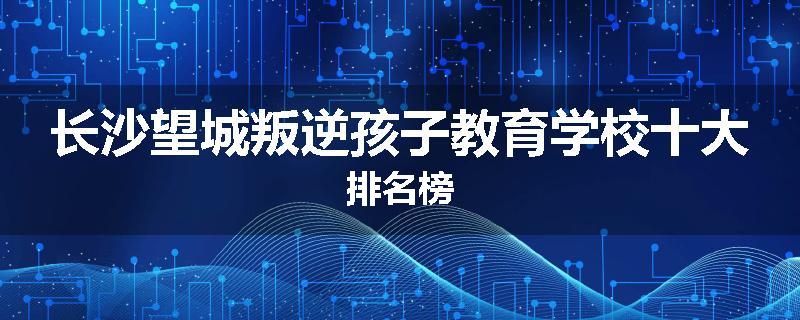 长沙望城叛逆孩子教育学校十大排名榜