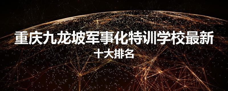 重庆九龙坡军事化特训学校最新十大排名
