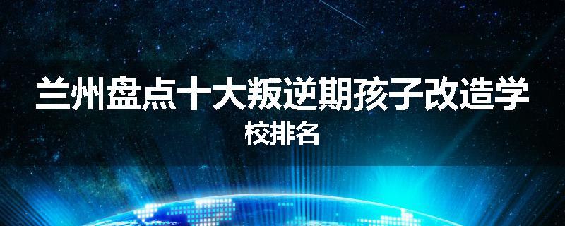 兰州盘点十大叛逆期孩子改造学校排名