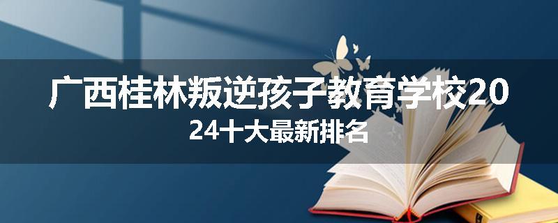 广西桂林叛逆孩子教育学校2024十大最新排名
