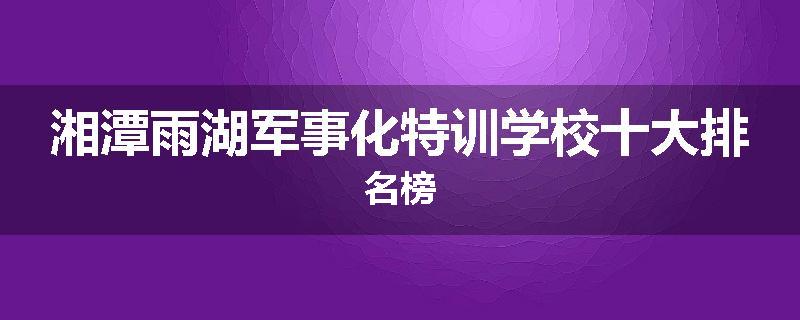 湘潭雨湖军事化特训学校十大排名榜