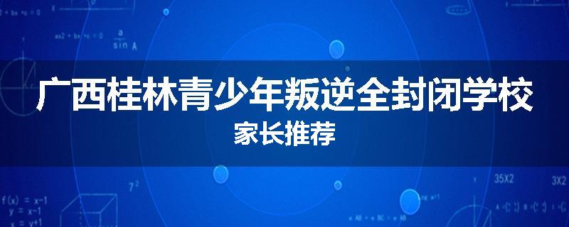 广西桂林青少年叛逆全封闭学校家长推荐