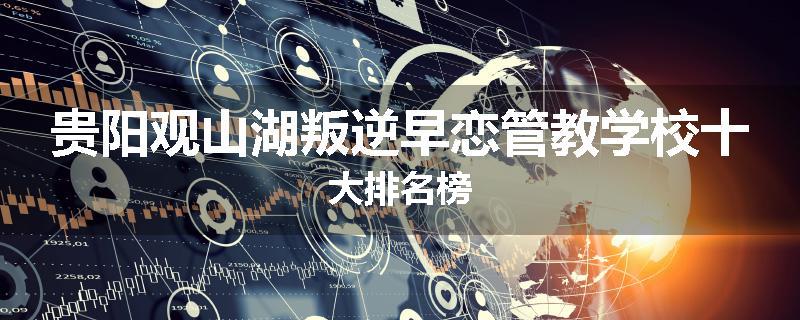贵阳观山湖叛逆早恋管教学校十大排名榜