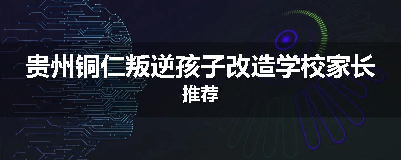 贵州铜仁叛逆孩子改造学校家长推荐