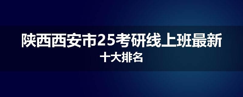 陕西西安市25考研线上班最新十大排名