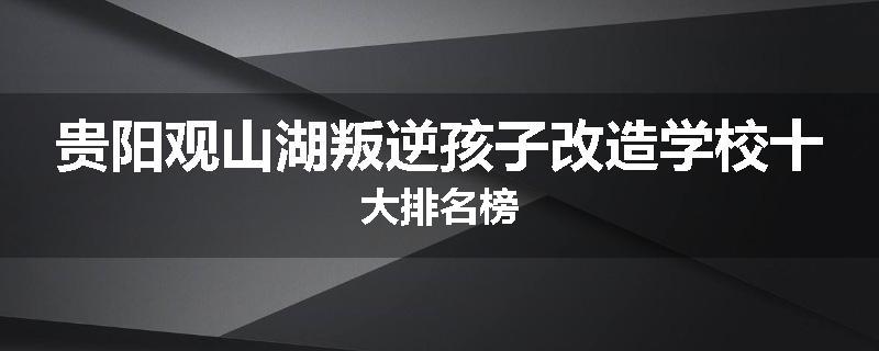 贵阳观山湖叛逆孩子改造学校十大排名榜