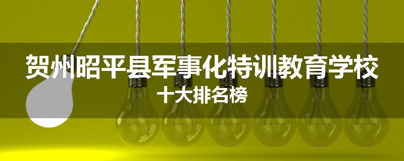 贺州昭平县军事化特训教育学校十大排名榜