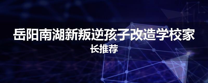 岳阳南湖新叛逆孩子改造学校家长推荐