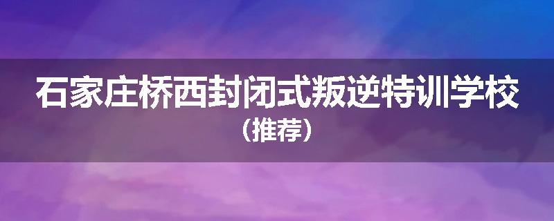 石家庄桥西封闭式叛逆特训学校（推荐）