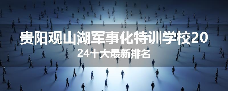 贵阳观山湖军事化特训学校2024十大最新排名