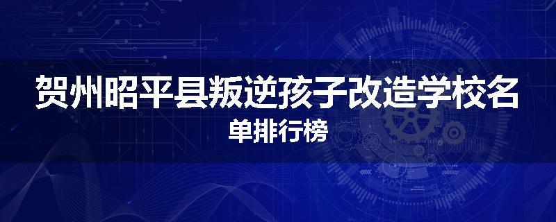 贺州昭平县叛逆孩子改造学校名单排行榜