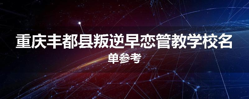 重庆丰都县叛逆早恋管教学校名单参考