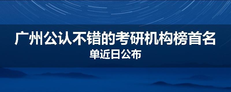 广州公认不错的考研机构榜首名单近日公布