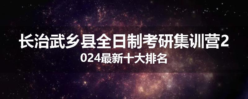 长治武乡县全日制考研集训营2024最新十大排名