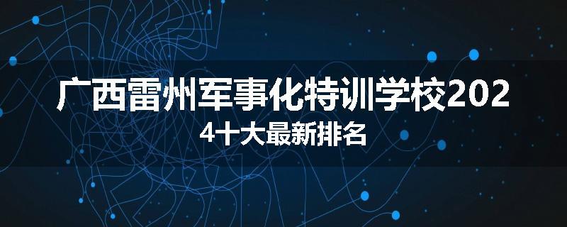 广西雷州军事化特训学校2024十大最新排名
