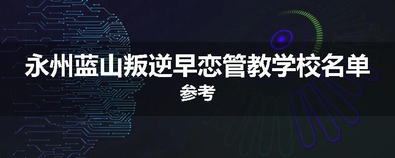 永州蓝山叛逆早恋管教学校名单参考