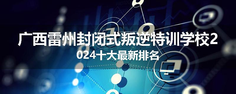 广西雷州封闭式叛逆特训学校2024十大最新排名