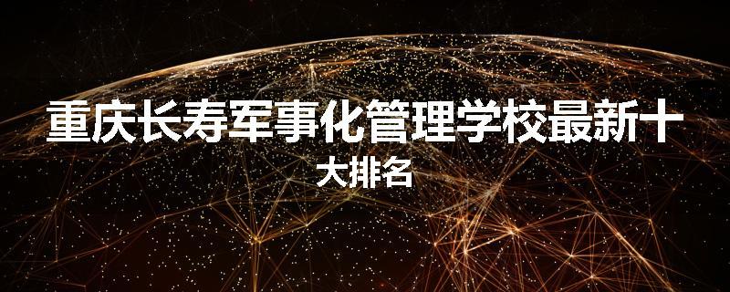 重庆长寿军事化管理学校最新十大排名