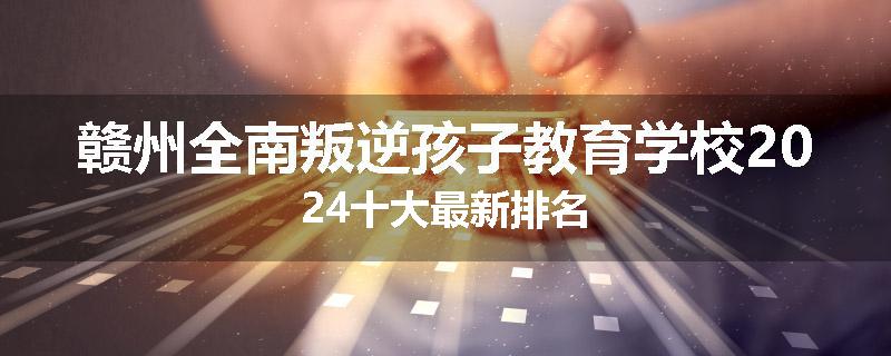 赣州全南叛逆孩子教育学校2024十大最新排名
