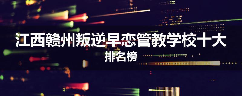 江西赣州叛逆早恋管教学校十大排名榜