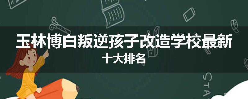玉林博白叛逆孩子改造学校最新十大排名