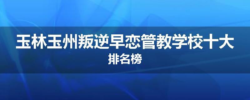 玉林玉州叛逆早恋管教学校十大排名榜