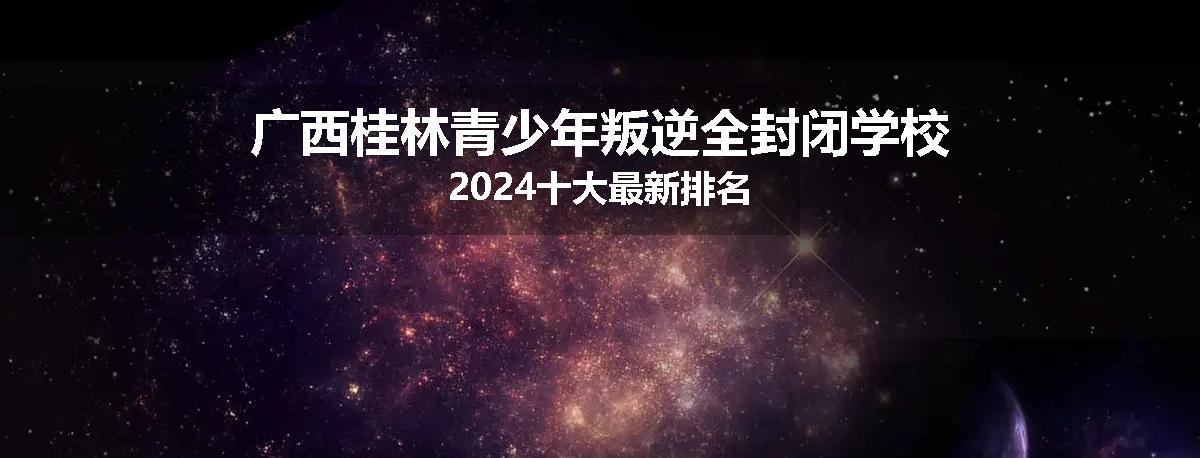 广西桂林青少年叛逆全封闭学校2024十大最新排名
